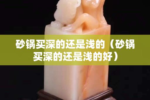 砂鍋買深的還是淺的（砂鍋買深的還是淺的好）