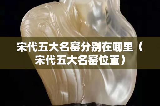 宋代五大名窯分別在哪里（宋代五大名窯位置）