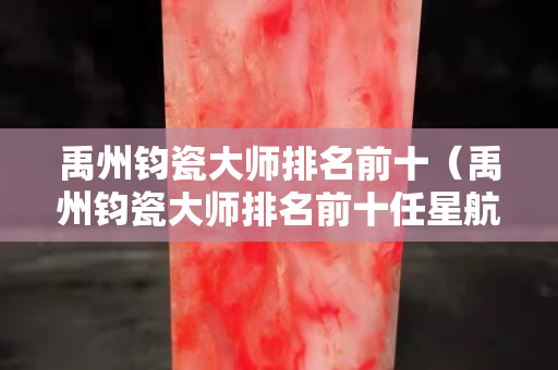 禹州鈞瓷大師排名前十（禹州鈞瓷大師排名前十任星航）
