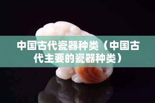 中國古代瓷器種類（中國古代主要的瓷器種類）