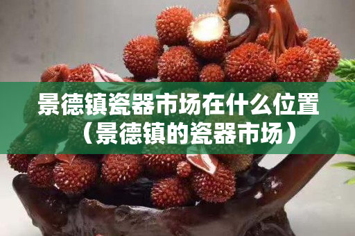 景德鎮瓷器市場在什么位置（景德鎮的瓷器市場）