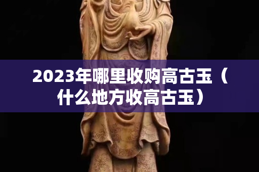 2023年哪里收購高古玉（什么地方收高古玉）