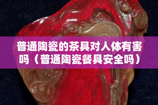 普通陶瓷的茶具對(duì)人體有害嗎（普通陶瓷餐具安全嗎）