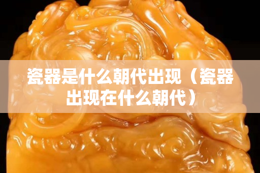 瓷器是什么朝代出現(xiàn)（瓷器出現(xiàn)在什么朝代）