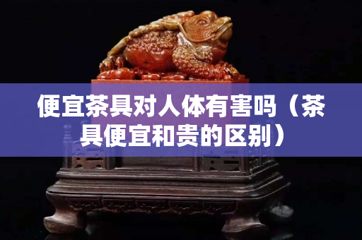 便宜茶具對人體有害嗎（茶具便宜和貴的區別）