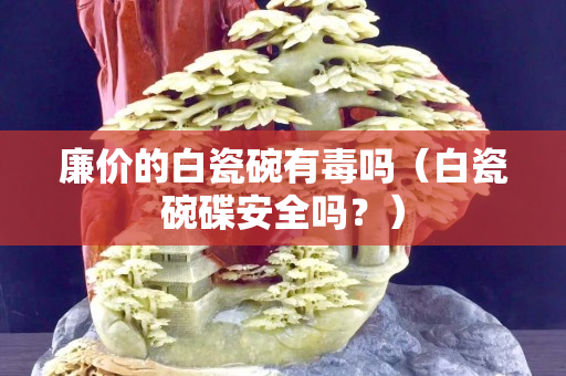 廉價(jià)的白瓷碗有毒嗎（白瓷碗碟安全嗎？）