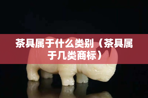 茶具屬于什么類別（茶具屬于幾類商標(biāo)）