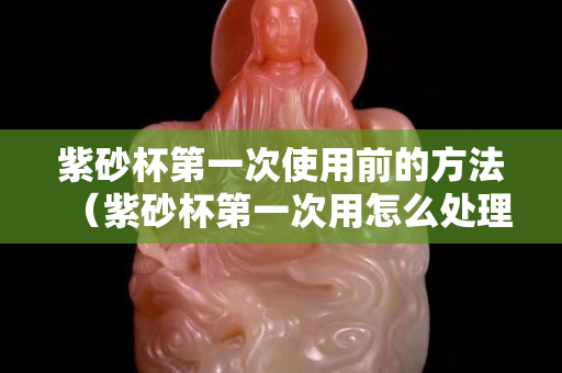 紫砂杯第一次使用前的方法（紫砂杯第一次用怎么處理）