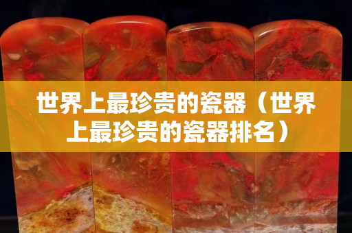 世界上最珍貴的瓷器（世界上最珍貴的瓷器排名）