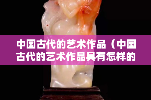 中國古代的藝術作品（中國古代的藝術作品具有怎樣的特點）