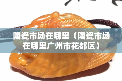 陶瓷市場在哪里（陶瓷市場在哪里廣州市花都區）