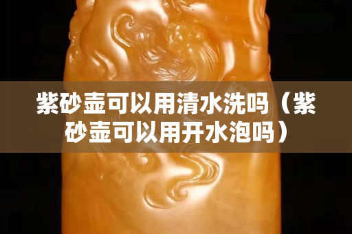紫砂壺可以用清水洗嗎（紫砂壺可以用開水泡嗎）