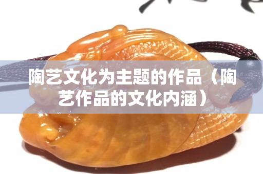 陶藝文化為主題的作品（陶藝作品的文化內(nèi)涵）