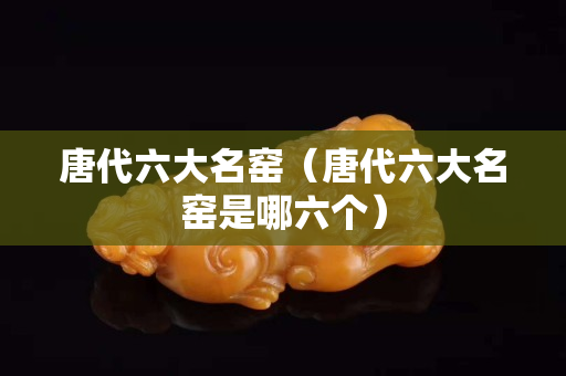 唐代六大名窯（唐代六大名窯是哪六個）