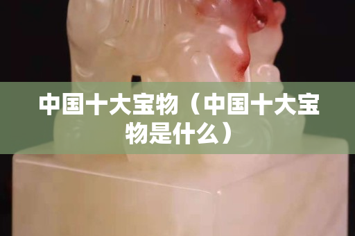 中國十大寶物（中國十大寶物是什么）