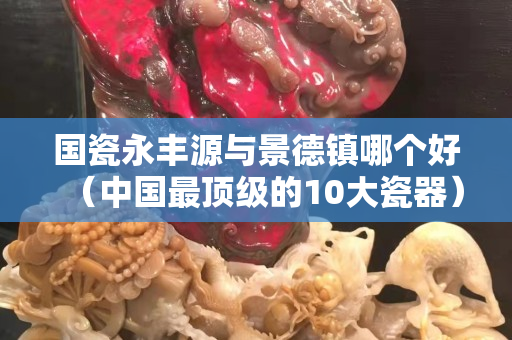 國瓷永豐源與景德鎮哪個好（中國最頂級的10大瓷器）