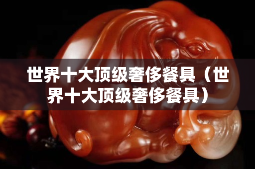 世界十大頂級奢侈餐具（世界十大頂級奢侈餐具）