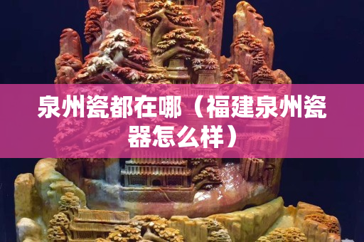 泉州瓷都在哪（福建泉州瓷器怎么樣）