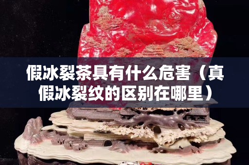 假冰裂茶具有什么危害（真假冰裂紋的區(qū)別在哪里）