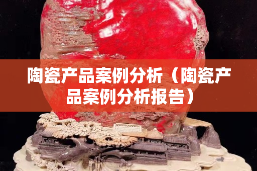 陶瓷產(chǎn)品案例分析（陶瓷產(chǎn)品案例分析報告）