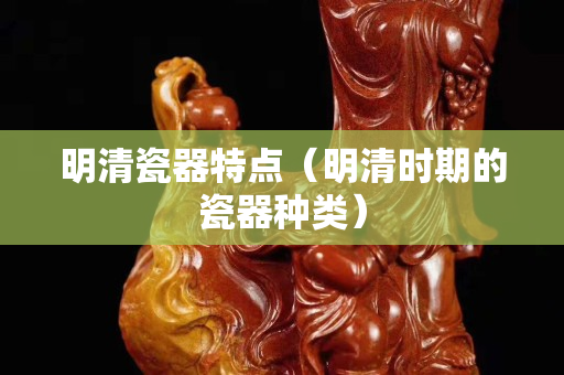 明清瓷器特點(diǎn)（明清時(shí)期的瓷器種類）