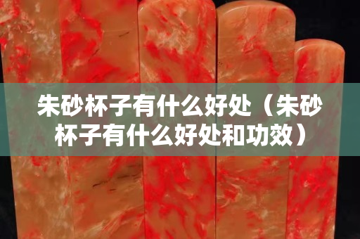 朱砂杯子有什么好處（朱砂杯子有什么好處和功效）