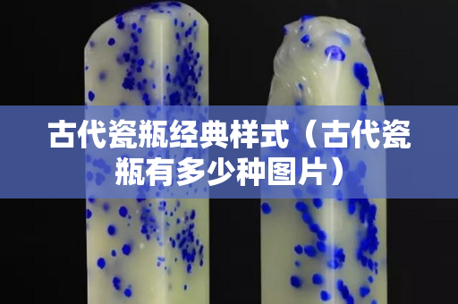 古代瓷瓶經典樣式（古代瓷瓶有多少種圖片）