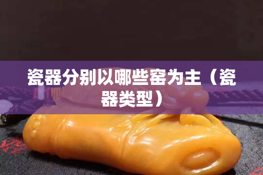 瓷器分別以哪些窯為主（瓷器類型）