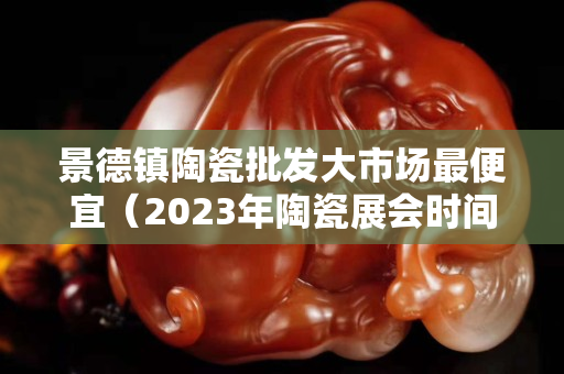 景德鎮陶瓷批發大市場最便宜（2023年陶瓷展會時間表）