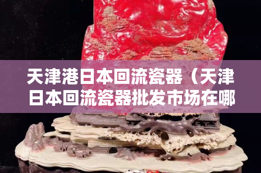 天津港日本回流瓷器（天津日本回流瓷器批發(fā)市場在哪）