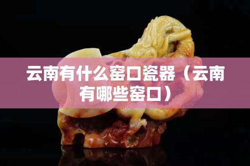 云南有什么窯口瓷器（云南有哪些窯口）