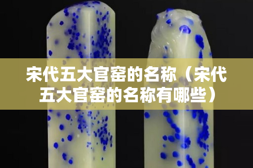 宋代五大官窯的名稱（宋代五大官窯的名稱有哪些）