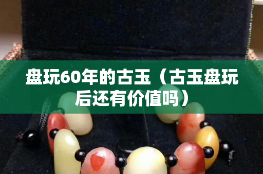盤玩60年的古玉（古玉盤玩后還有價值嗎）