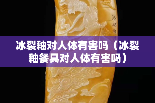 冰裂釉對人體有害嗎（冰裂釉餐具對人體有害嗎）