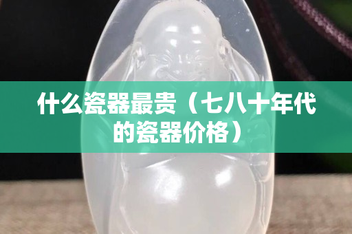 什么瓷器最貴（七八十年代的瓷器價格）