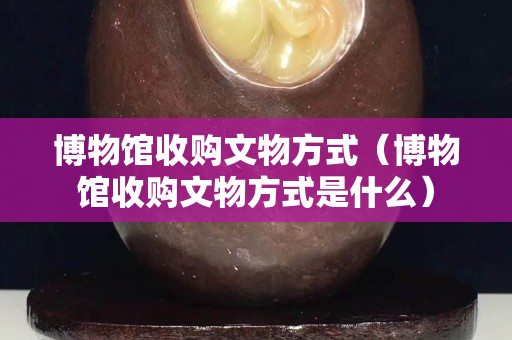博物館收購文物方式（博物館收購文物方式是什么）