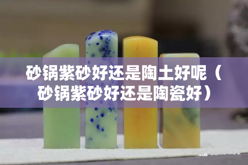 砂鍋紫砂好還是陶土好呢（砂鍋紫砂好還是陶瓷好）