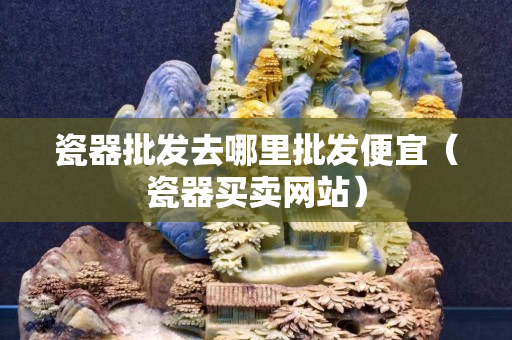 瓷器批發(fā)去哪里批發(fā)便宜（瓷器買賣網(wǎng)站）