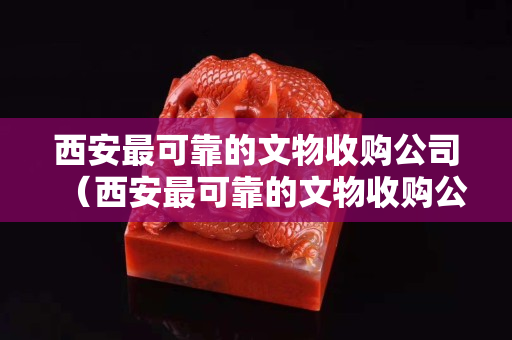 西安最可靠的文物收購公司（西安最可靠的文物收購公司是哪家）