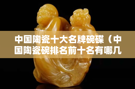 中國陶瓷十大名牌碗碟（中國陶瓷碗排名前十名有哪幾種）