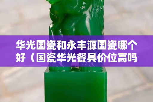 華光國瓷和永豐源國瓷哪個好（國瓷華光餐具價位高嗎）