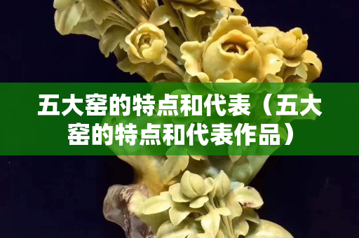 五大窯的特點(diǎn)和代表（五大窯的特點(diǎn)和代表作品）