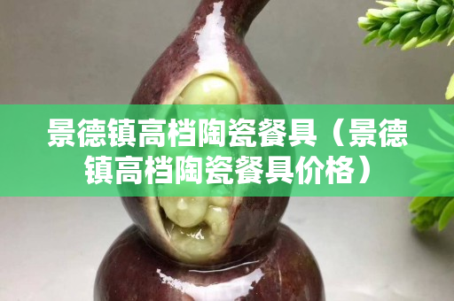 景德鎮高檔陶瓷餐具（景德鎮高檔陶瓷餐具價格）