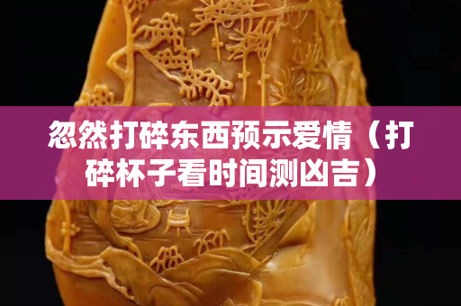 忽然打碎東西預示愛情（打碎杯子看時間測兇吉）