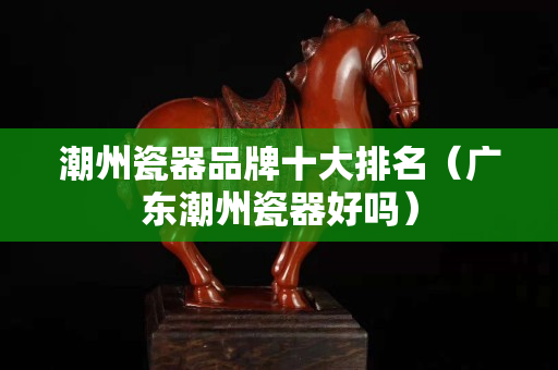 潮州瓷器品牌十大排名（廣東潮州瓷器好嗎）