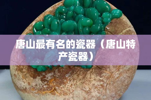 唐山最有名的瓷器（唐山特產瓷器）