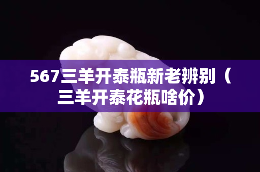 567三羊開泰瓶新老辨別（三羊開泰花瓶啥價）