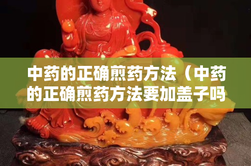 中藥的正確煎藥方法（中藥的正確煎藥方法要加蓋子嗎）