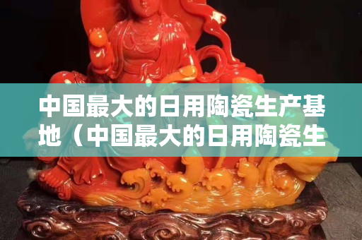 中國最大的日用陶瓷生產(chǎn)基地（中國最大的日用陶瓷生產(chǎn)基地廣西）