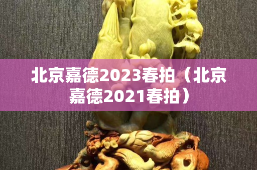 北京嘉德2023春拍（北京嘉德2021春拍）